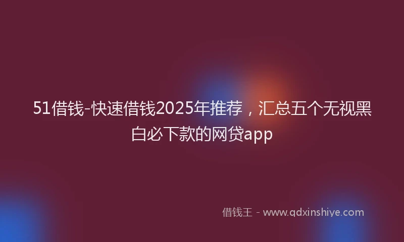 51借钱-快速借钱2025年推荐，汇总五个无视黑白必下款的网贷app