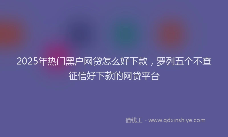 2025年热门黑户网贷怎么好下款，罗列五个不查征信好下款的网贷平台