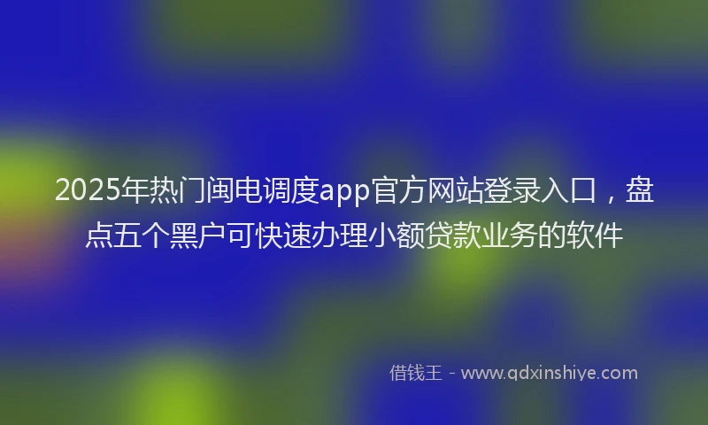2025年热门闽电调度app官方网站登录入口，盘点五个黑户可快速办理小额贷款业务的软件