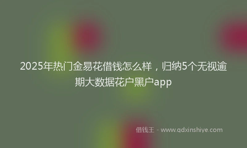 2025年热门金易花借钱怎么样，归纳5个无视逾期大数据花户黑户app