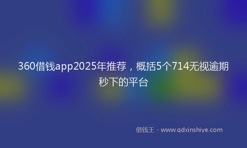 360借钱app2025年推荐，概括5个714无视逾期秒下的平台