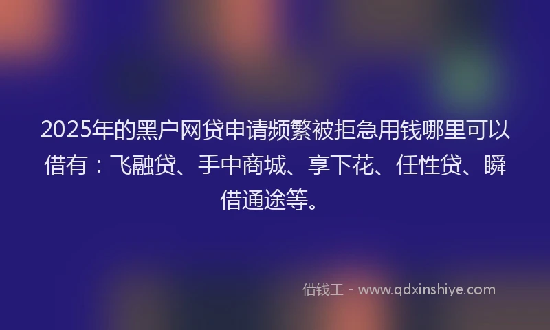 2025年的黑户网贷申请频繁被拒急用钱哪里可以借有：飞融贷、手中商城、享下花、任性贷、瞬借通途等。