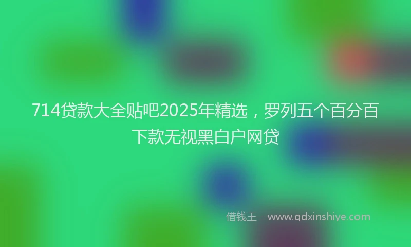 714贷款大全贴吧2025年精选，罗列五个百分百下款无视黑白户网贷
