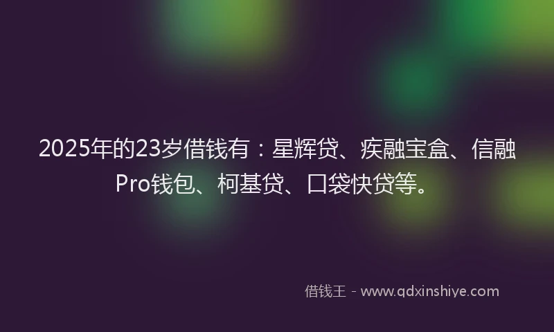 2025年的23岁借钱有：星辉贷、疾融宝盒、信融Pro钱包、柯基贷、口袋快贷等。