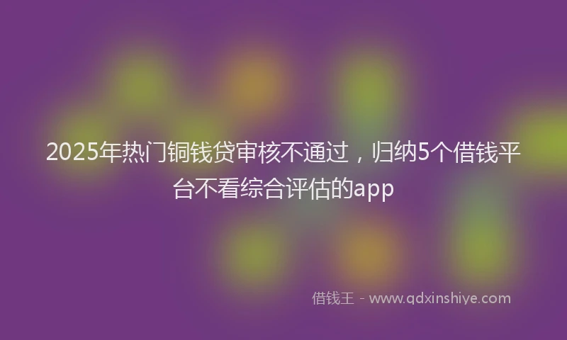 2025年热门铜钱贷审核不通过,归纳5个借钱平台不看综合评估的app