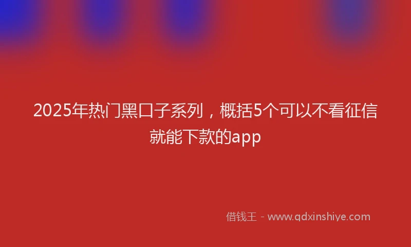 2025年热门黑口子系列，概括5个可以不看征信就能下款的app