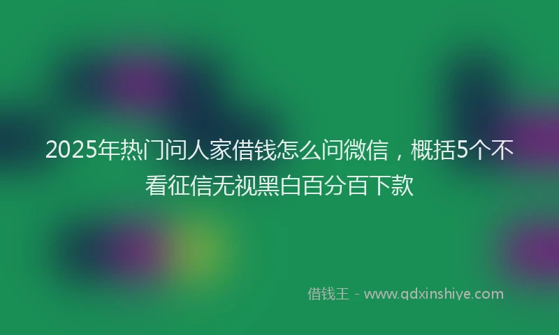 2025年热门问人家借钱怎么问微信，概括5个不看征信无视黑白百分百下款