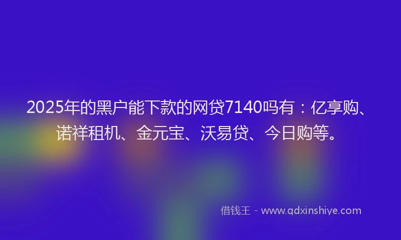 2025年的黑户能下款的网贷7140吗有：亿享购、诺祥租机、金元宝、沃易贷、今日购等。