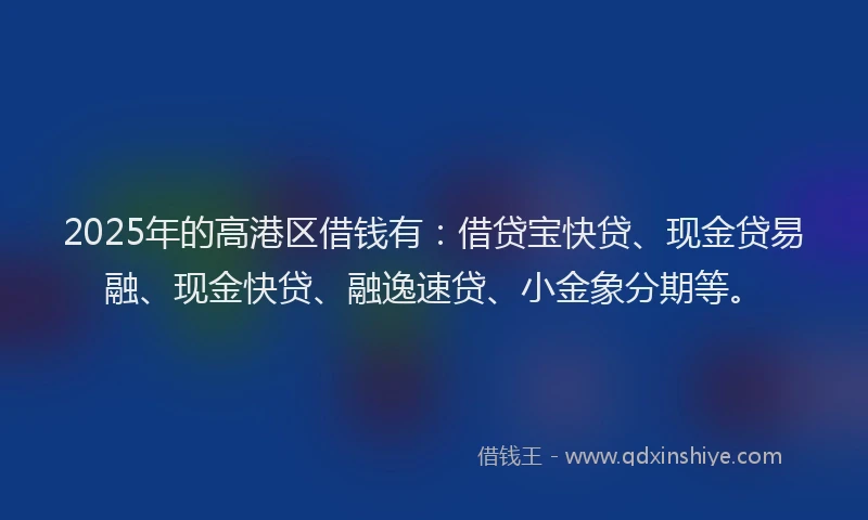 2025年的高港区借钱有：借贷宝快贷、现金贷易融、现金快贷、融逸速贷、小金象分期等。