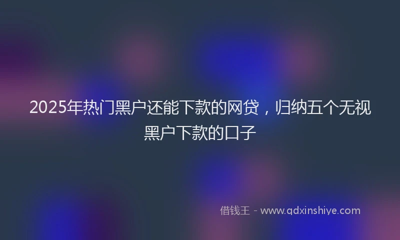 2025年热门黑户还能下款的网贷，归纳五个无视黑户下款的口子