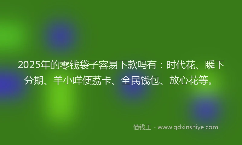 2025年的零钱袋子容易下款吗有:时代花、瞬下分期、羊小咩便荔卡、全民钱包、放心花等。