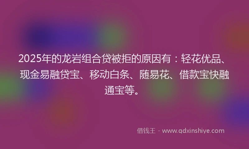 2025年的龙岩组合贷被拒的原因有：轻花优品、现金易融贷宝、移动白条、随易花、借款宝快融通宝等。