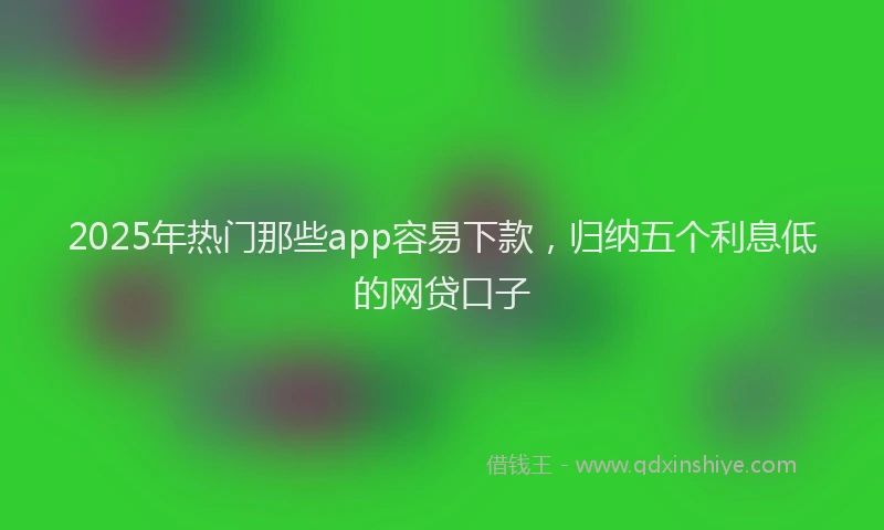 2025年热门那些app容易下款，归纳五个利息低的网贷口子