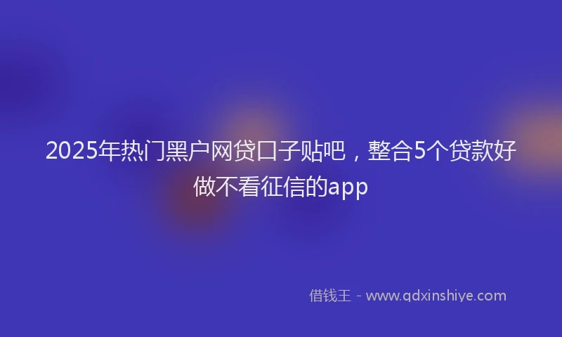 2025年热门黑户网贷口子贴吧，整合5个贷款好做不看征信的app