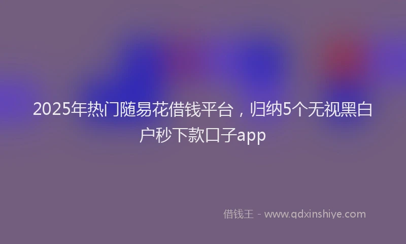 2025年热门随易花借钱平台，归纳5个无视黑白户秒下款口子app