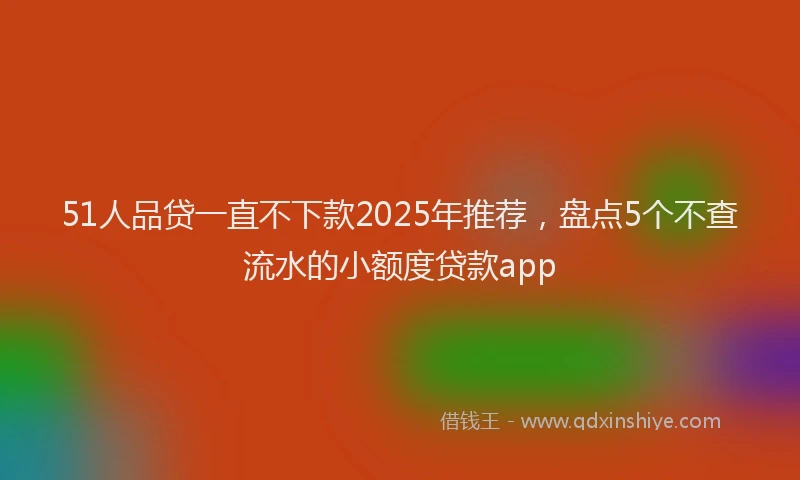 51人品贷一直不下款2025年推荐，盘点5个不查流水的小额度贷款app
