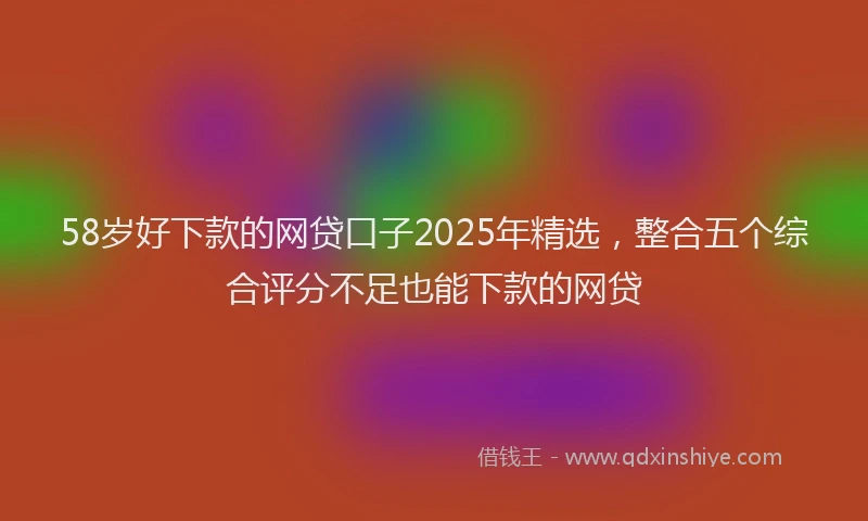 58岁好下款的网贷口子2025年精选，整合五个综合评分不足也能下款的网贷