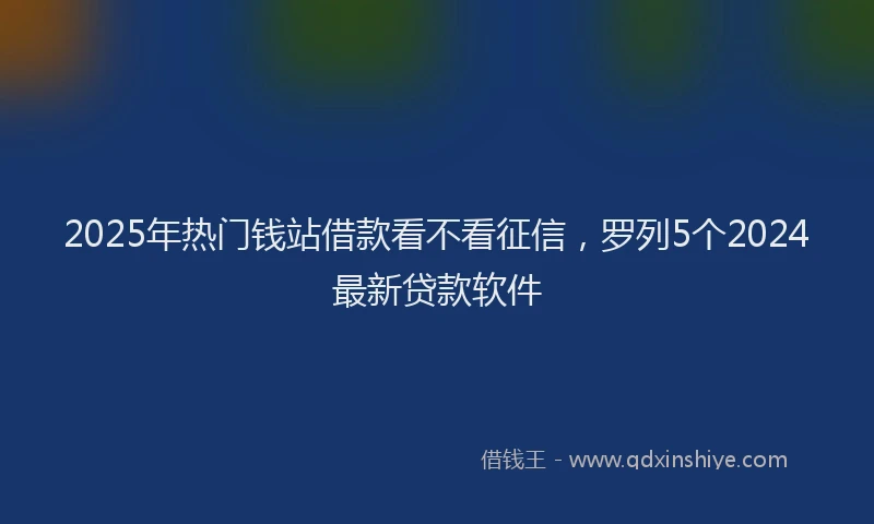 2025年热门钱站借款看不看征信，罗列5个2024最新贷款软件