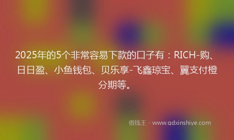 2025年的5个非常容易下款的口子有：RICH-购、日日盈、小鱼钱包、贝乐享-飞鑫琼宝、翼支付橙分期等。