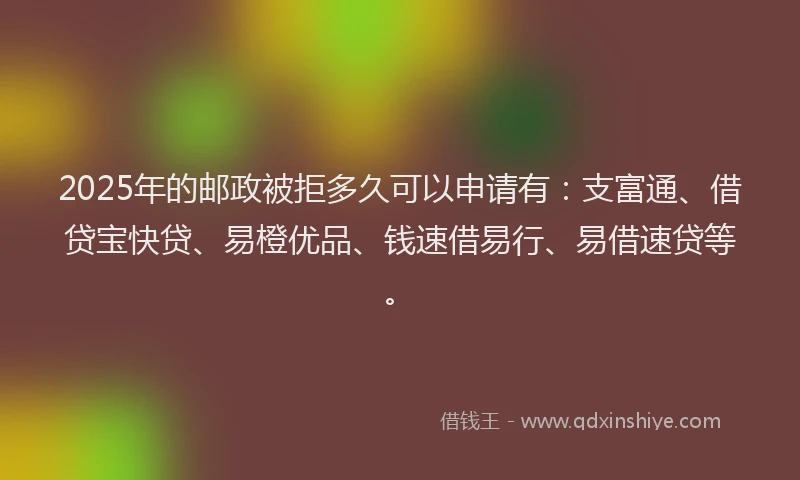 2025年的邮政被拒多久可以申请有：支富通、借贷宝快贷、易橙优品、钱速借易行、易借速贷等。
