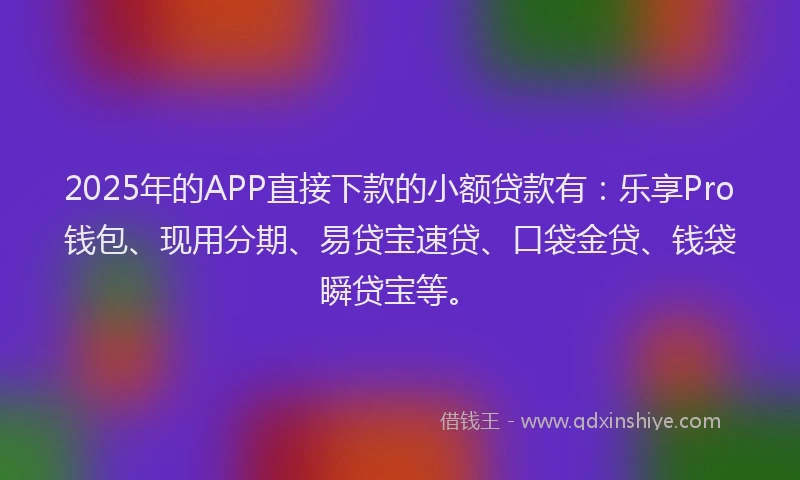 2025年的APP直接下款的小额贷款有：乐享Pro钱包、现用分期、易贷宝速贷、口袋金贷、钱袋瞬贷宝等。