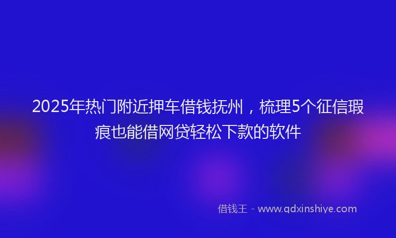 2025年热门附近押车借钱抚州，梳理5个征信瑕疵也能借网贷轻松下款的软件