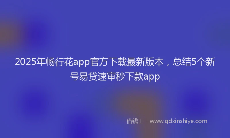 2025年畅行花app官方下载最新版本，总结5个新号易贷速审秒下款app