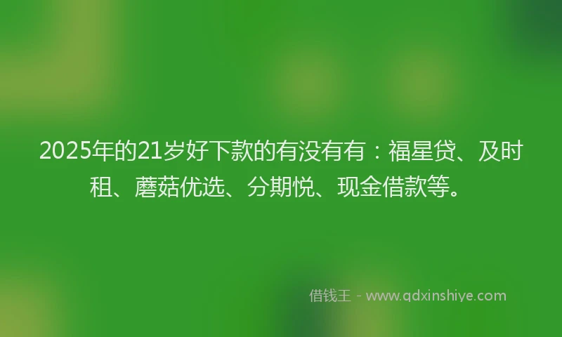 2025年的21岁好下款的有没有有：福星贷、及时租、蘑菇优选、分期悦、现金借款等。