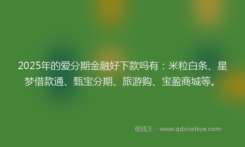 2025年的爱分期金融好下款吗有:米粒白条、星梦借款通、甄宝分期、旅游购、宝盈商城等。