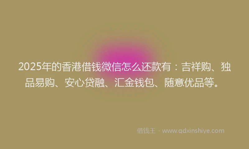 2025年的香港借钱微信怎么还款有：吉祥购、独品易购、安心贷融、汇金钱包、随意优品等。