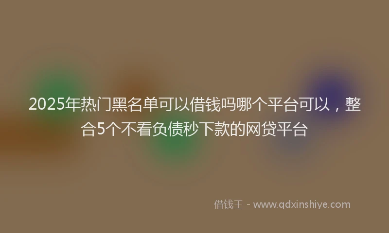 2025年热门黑名单可以借钱吗哪个平台可以，整合5个不看负债秒下款的网贷平台