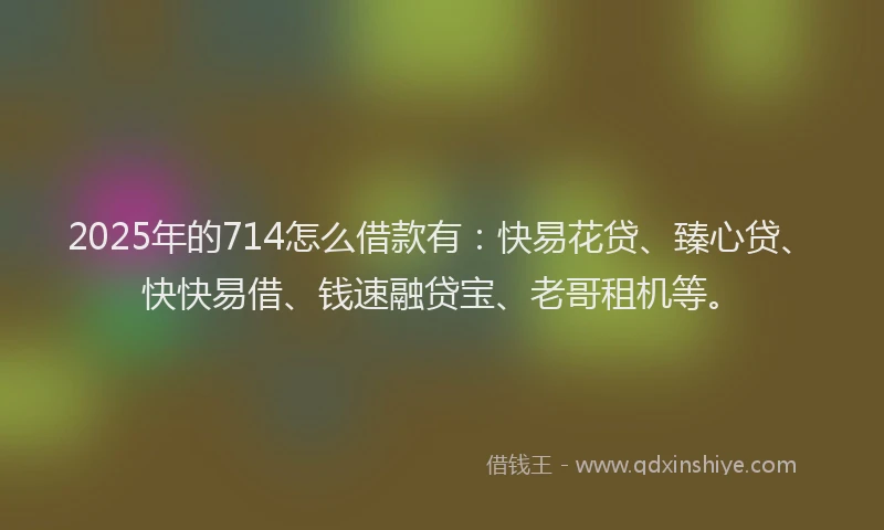 2025年的714怎么借款有：快易花贷、臻心贷、快快易借、钱速融贷宝、老哥租机等。