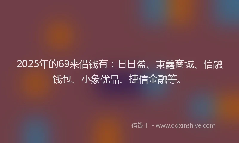 2025年的69来借钱有：日日盈、秉鑫商城、信融钱包、小象优品、捷信金融等。