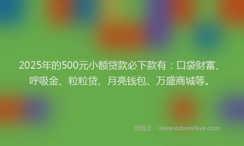 2025年的500元小额贷款必下款有：口袋财富、呼吸金、粒粒贷、月亮钱包、万盛商城等。