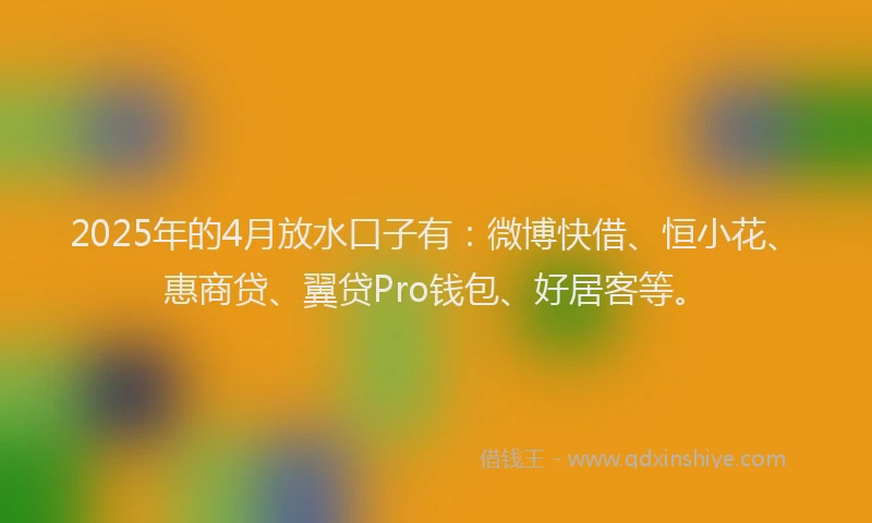 2025年的4月放水口子有：微博快借、恒小花、惠商贷、翼贷Pro钱包、好居客等。