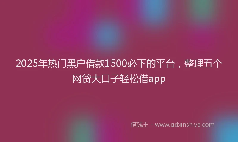 2025年热门黑户借款1500必下的平台，整理五个网贷大口子轻松借app