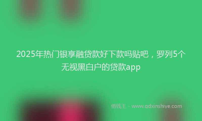 2025年热门银享融贷款好下款吗贴吧，罗列5个无视黑白户的贷款app