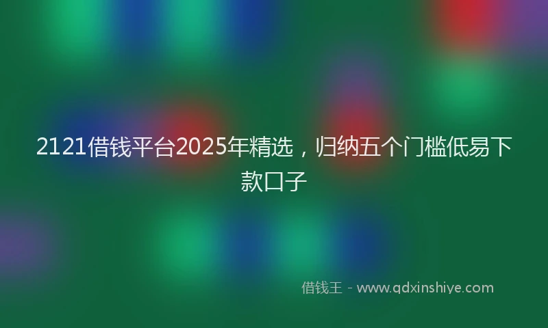 2121借钱平台2025年精选，归纳五个门槛低易下款口子