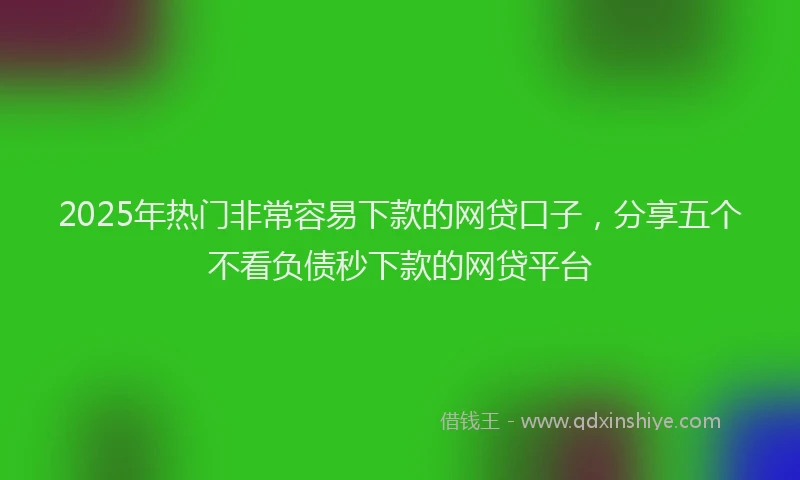 2025年热门非常容易下款的网贷口子,分享五个不看负债秒下款的网贷平台