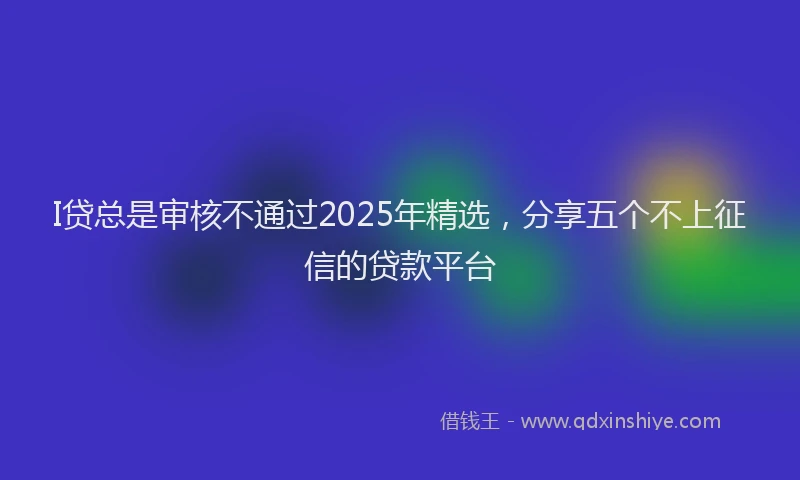 I贷总是审核不通过2025年精选，分享五个不上征信的贷款平台