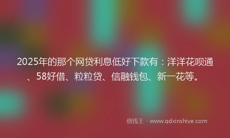 2025年的那个网贷利息低好下款有：洋洋花呗通、58好借、粒粒贷、信融钱包、新一花等。