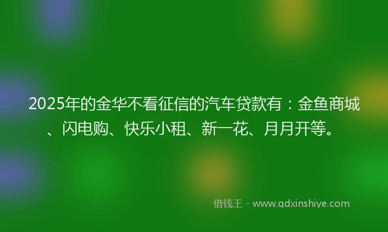 2025年的金华不看征信的汽车贷款有：金鱼商城、闪电购、快乐小租、新一花、月月开等。