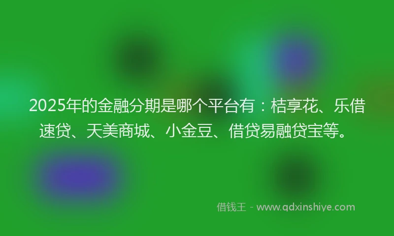 2025年的金融分期是哪个平台有：桔享花、乐借速贷、天美商城、小金豆、借贷易融贷宝等。