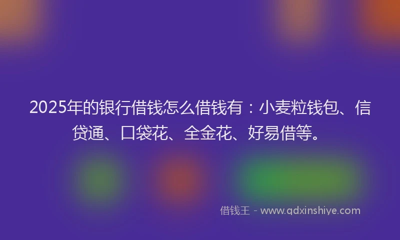 2025年的银行借钱怎么借钱有：小麦粒钱包、信贷通、口袋花、全金花、好易借等。