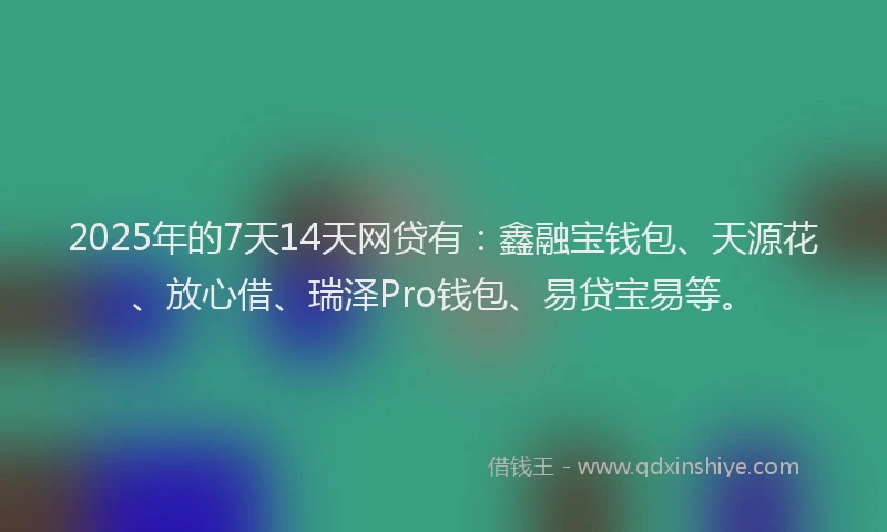 2025年的7天14天网贷有：鑫融宝钱包、天源花、放心借、瑞泽Pro钱包、易贷宝易等。