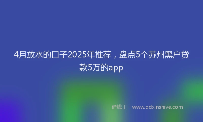 4月放水的口子2025年推荐，盘点5个苏州黑户贷款5万的app
