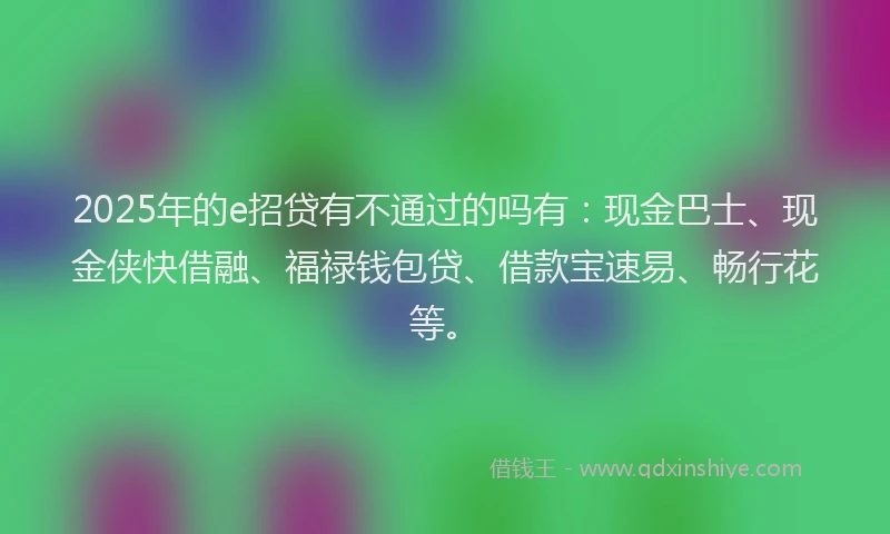 2025年的e招贷有不通过的吗有：现金巴士、现金侠快借融、福禄钱包贷、借款宝速易、畅行花等。
