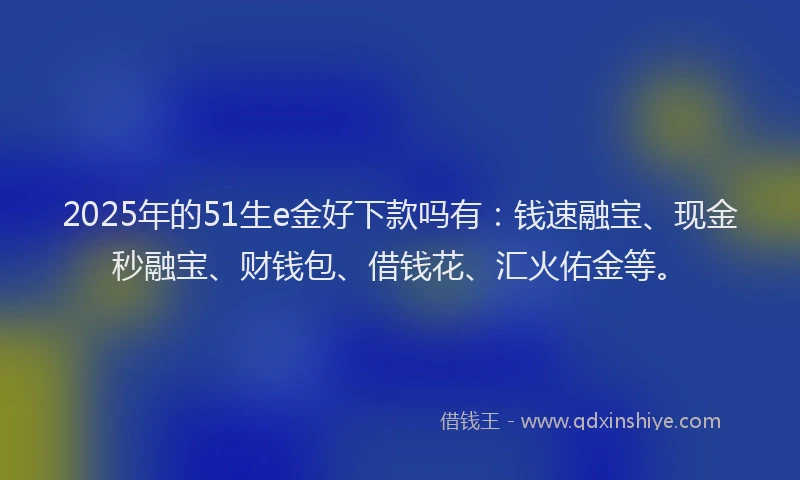 2025年的51生e金好下款吗有：钱速融宝、现金秒融宝、财钱包、借钱花、汇火佑金等。