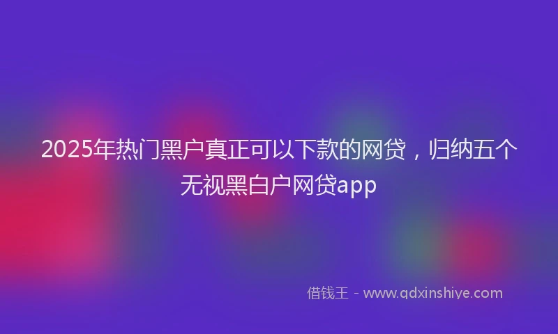 2025年热门黑户真正可以下款的网贷，归纳五个无视黑白户网贷app