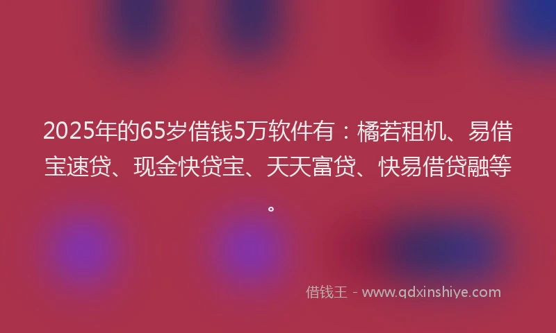 2025年的65岁借钱5万软件有：橘若租机、易借宝速贷、现金快贷宝、天天富贷、快易借贷融等。